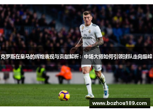 克罗斯在皇马的辉煌表现与贡献解析：中场大师如何引领球队走向巅峰