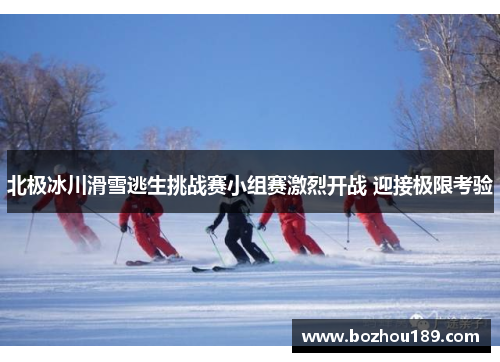 北极冰川滑雪逃生挑战赛小组赛激烈开战 迎接极限考验