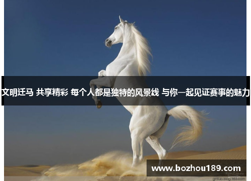 文明迁马 共享精彩 每个人都是独特的风景线 与你一起见证赛事的魅力