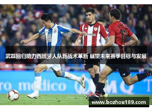 武磊回归助力西班牙人队新战术革新 展望未来赛季目标与发展