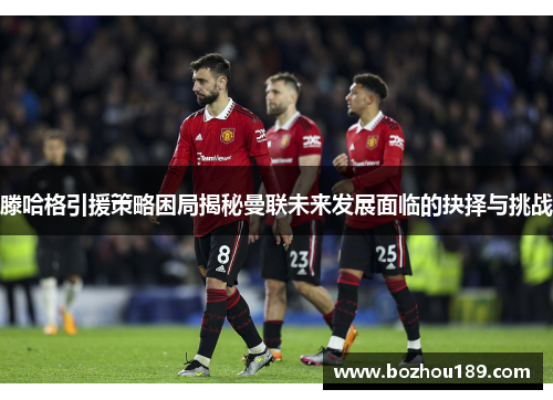 滕哈格引援策略困局揭秘曼联未来发展面临的抉择与挑战
