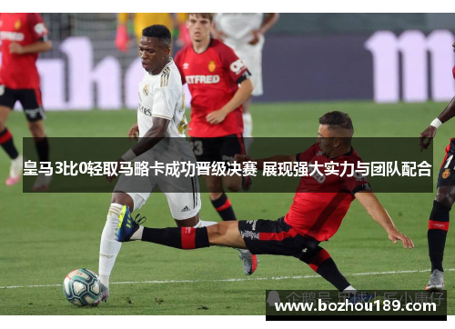 皇马3比0轻取马略卡成功晋级决赛 展现强大实力与团队配合