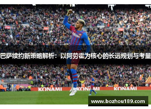 巴萨续约新策略解析：以阿劳霍为核心的长远规划与考量